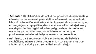 • Artículo 126.- El médico de salud ocupacional, directamente o
a través de su personal paramédico, efectuará una constante
labor de educación sanitaria mediante ciclos de reuniones que,
en lenguaje claro y gráfico, den a conocer a los trabajadores y
sus dependientes registrados los peligros de enfermedades
comunes y ocupacionales, especialmente de las que
predominen en la localidad y la manera de prevenirlas.
• Asimismo, dará a conocer sobre el consumo de bebidas
alcohólicas, tabaco y otras drogas y sus consecuencias que
afecten a su salud y a su seguridad en el trabajo.
 