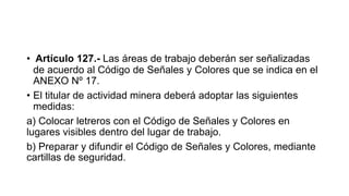 • Artículo 127.- Las áreas de trabajo deberán ser señalizadas
de acuerdo al Código de Señales y Colores que se indica en el
ANEXO Nº 17.
• El titular de actividad minera deberá adoptar las siguientes
medidas:
a) Colocar letreros con el Código de Señales y Colores en
lugares visibles dentro del lugar de trabajo.
b) Preparar y difundir el Código de Señales y Colores, mediante
cartillas de seguridad.
 