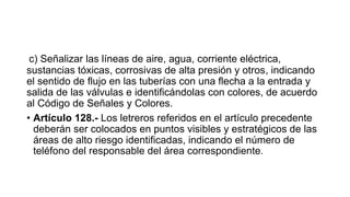 c) Señalizar las líneas de aire, agua, corriente eléctrica,
sustancias tóxicas, corrosivas de alta presión y otros, indicando
el sentido de flujo en las tuberías con una flecha a la entrada y
salida de las válvulas e identificándolas con colores, de acuerdo
al Código de Señales y Colores.
• Artículo 128.- Los letreros referidos en el artículo precedente
deberán ser colocados en puntos visibles y estratégicos de las
áreas de alto riesgo identificadas, indicando el número de
teléfono del responsable del área correspondiente.
 