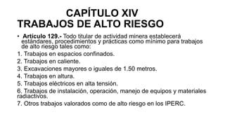CAPÍTULO XIV
TRABAJOS DE ALTO RIESGO
• Artículo 129.- Todo titular de actividad minera establecerá
estándares, procedimientos y prácticas como mínimo para trabajos
de alto riesgo tales como:
1. Trabajos en espacios confinados.
2. Trabajos en caliente.
3. Excavaciones mayores o iguales de 1.50 metros.
4. Trabajos en altura.
5. Trabajos eléctricos en alta tensión.
6. Trabajos de instalación, operación, manejo de equipos y materiales
radiactivos.
7. Otros trabajos valorados como de alto riesgo en los IPERC.
 