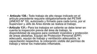 • Artículo 130.- Todo trabajo de alto riesgo indicado en el
artículo precedente requiere obligatoriamente del PETAR
(ANEXO Nº 18), autorizado y firmado para cada turno, por el
Supervisor y Jefe de Área donde se realiza el trabajo.
• Artículo 131.- Para los trabajos en caliente se debe tener en
cuenta la inspección previa del área de trabajo, la
disponibilidad de equipos para combatir incendios y protección
de áreas aledañas, Equipo de Protección Personal (EPP)
adecuado, equipo de trabajo y ventilación adecuados, la
capacitación respectiva, la colocación visible del permiso de
trabajo y retirar los materiales inflamable.
 