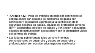 • Artículo 132.- Para los trabajos en espacios confinados se
deberá contar con equipos de monitoreo de gases con
certificado y calibración vigente para la verificación de la
seguridad del área de trabajo, equipos de protección personal
(EPP) adecuados, equipos de trabajo y ventilación adecuados,
equipos de comunicación adecuados y con la colocación visible
del permiso de trabajo.
• Las labores subterráneas tales como chimeneas
convencionales en desarrollo y piques en desarrollo o
profundización son considerados espacios confinados.
 