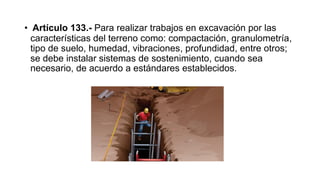 • Artículo 133.- Para realizar trabajos en excavación por las
características del terreno como: compactación, granulometría,
tipo de suelo, humedad, vibraciones, profundidad, entre otros;
se debe instalar sistemas de sostenimiento, cuando sea
necesario, de acuerdo a estándares establecidos.
 