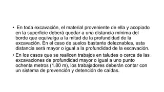 • En toda excavación, el material proveniente de ella y acopiado
en la superficie deberá quedar a una distancia mínima del
borde que equivalga a la mitad de la profundidad de la
excavación. En el caso de suelos bastante deleznables, esta
distancia será mayor o igual a la profundidad de la excavación.
• En los casos que se realicen trabajos en taludes o cerca de las
excavaciones de profundidad mayor o igual a uno punto
ochenta metros (1.80 m), los trabajadores deberán contar con
un sistema de prevención y detención de caídas.
 