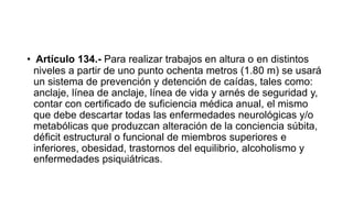 • Artículo 134.- Para realizar trabajos en altura o en distintos
niveles a partir de uno punto ochenta metros (1.80 m) se usará
un sistema de prevención y detención de caídas, tales como:
anclaje, línea de anclaje, línea de vida y arnés de seguridad y,
contar con certificado de suficiencia médica anual, el mismo
que debe descartar todas las enfermedades neurológicas y/o
metabólicas que produzcan alteración de la conciencia súbita,
déficit estructural o funcional de miembros superiores e
inferiores, obesidad, trastornos del equilibrio, alcoholismo y
enfermedades psiquiátricas.
 