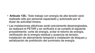 • Artículo 135.- Todo trabajo con energía de alta tensión será
realizado sólo por personal capacitado y autorizado por el
titular de actividad minera.
• Las instalaciones eléctricas serán previamente desenergizadas,
se realizará el PETAR y se verificará si se cumplió el siguiente
procedimiento: corte de energía, evitar el retorno de energía,
verificación de la energía residual y ausencia de tensión,
instalación de aterramiento temporal e instalación de bloqueo y
señalización de prohibición del suministro de energía.
 