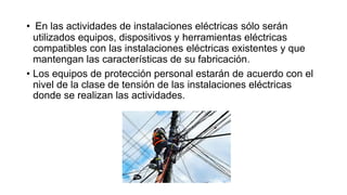 • En las actividades de instalaciones eléctricas sólo serán
utilizados equipos, dispositivos y herramientas eléctricas
compatibles con las instalaciones eléctricas existentes y que
mantengan las características de su fabricación.
• Los equipos de protección personal estarán de acuerdo con el
nivel de la clase de tensión de las instalaciones eléctricas
donde se realizan las actividades.
 