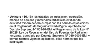 • Artículo 136.- En los trabajos de instalación, operación,
manejo de equipos y materiales radiactivos el titular de
actividad minera deberá cumplir con las normas establecidas
en el Reglamento de Seguridad Radiológica, aprobado por
Decreto Supremo Nº 009-97-EM; el Reglamento de la Ley Nº
28028, Ley de Regulación del Uso de Fuentes de Radiación
Ionizante, aprobado por Decreto Supremo Nº 039-2008-EM; y
demás normas vigentes aplicables, o las normas que los
sustituyan.
 