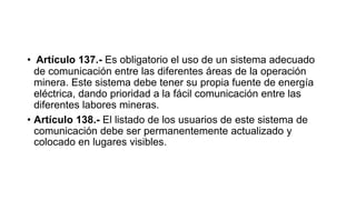 • Artículo 137.- Es obligatorio el uso de un sistema adecuado
de comunicación entre las diferentes áreas de la operación
minera. Este sistema debe tener su propia fuente de energía
eléctrica, dando prioridad a la fácil comunicación entre las
diferentes labores mineras.
• Artículo 138.- El listado de los usuarios de este sistema de
comunicación debe ser permanentemente actualizado y
colocado en lugares visibles.
 