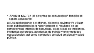 • Artículo 139.- En los sistemas de comunicación también se
deberá considerar:
a) Las publicaciones de: afiches, boletines, revistas y/o utilizar
otras publicaciones para hacer conocer el resultado de las
competencias internas de seguridad, estadísticas de incidentes,
incidentes peligrosos, accidentes de trabajo y enfermedades
ocupacionales, así como campañas de salud ambiental y salud
pública.
 