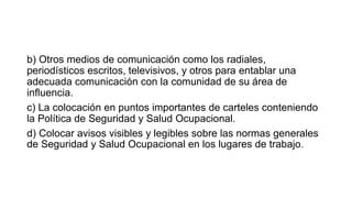 b) Otros medios de comunicación como los radiales,
periodísticos escritos, televisivos, y otros para entablar una
adecuada comunicación con la comunidad de su área de
influencia.
c) La colocación en puntos importantes de carteles conteniendo
la Política de Seguridad y Salud Ocupacional.
d) Colocar avisos visibles y legibles sobre las normas generales
de Seguridad y Salud Ocupacional en los lugares de trabajo.
 