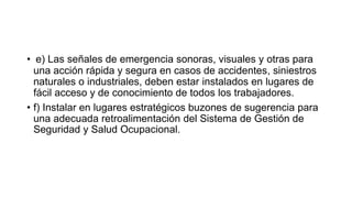 • e) Las señales de emergencia sonoras, visuales y otras para
una acción rápida y segura en casos de accidentes, siniestros
naturales o industriales, deben estar instalados en lugares de
fácil acceso y de conocimiento de todos los trabajadores.
• f) Instalar en lugares estratégicos buzones de sugerencia para
una adecuada retroalimentación del Sistema de Gestión de
Seguridad y Salud Ocupacional.
 
