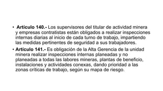 • Artículo 140.- Los supervisores del titular de actividad minera
y empresas contratistas están obligados a realizar inspecciones
internas diarias al inicio de cada turno de trabajo, impartiendo
las medidas pertinentes de seguridad a sus trabajadores.
• Artículo 141.- Es obligación de la Alta Gerencia de la unidad
minera realizar inspecciones internas planeadas y no
planeadas a todas las labores mineras, plantas de beneficio,
instalaciones y actividades conexas, dando prioridad a las
zonas críticas de trabajo, según su mapa de riesgo.
 