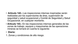 • Artículo 142.- Las inspecciones internas inopinadas serán
realizadas por los supervisores de área, supervisión de
seguridad y salud ocupacional y Comité de Seguridad y Salud
Ocupacional, en cualquier momento.
• Artículo 143.- En las inspecciones internas generales de las
zonas de trabajo, equipos y maquinarias de las operaciones
mineras se tomará en cuenta lo siguiente:
• Diario:
1. Zonas y condiciones de alto riesgo.
 