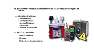 10. ESTANDARES Y PROCEDIMIENTOS ESCRITOS DE TRABAJO SEGURO (PETS) (Art. 98
– Art 99).
11. HIGIENE OCUPACIONAL.
• Agentes Físicos.
• Agentes Químicos.
• Agentes Biológicos.
• Ergonomía.
• Factores Psicosociales.
12. SALUD OCUPACIONAL .
• Salud ocupacional.
• Alcances.
• Vigilancia medica ocupacional.
 