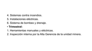 4. Sistemas contra incendios.
5. Instalaciones eléctricas.
6. Sistema de bombeo y drenaje.
• Trimestral:
1. Herramientas manuales y eléctricas.
2. Inspección interna por la Alta Gerencia de la unidad minera.
 