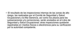 • El resultado de las inspecciones internas de las zonas de alto
riesgo, las realizadas por el Comité de Seguridad y Salud
Ocupacional y la Alta Gerencia, así como los plazos para las
subsanaciones y/o correcciones, serán anotados en el Libro de
Seguridad y Salud Ocupacional; otras inspecciones quedarán
registradas en medios físicos o electrónicos para su verificación
por la autoridad competente.
 