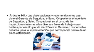 • Artículo 144.- Las observaciones y recomendaciones que
dicte el Gerente de Seguridad y Salud Ocupacional o Ingeniero
de Seguridad y Salud Ocupacional en el curso de las
inspecciones internas a las diversas áreas de trabajo serán
hechas por escrito y/o vía electrónica al Gerente o responsable
del área, para la implementación que corresponda dentro de un
plazo establecido.
 