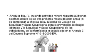 • Artículo 145.- El titular de actividad minera realizará auditorías
externas dentro de los tres primeros meses de cada año a fin
de comprobar la eficacia de su Sistema de Gestión de
Seguridad y Salud Ocupacional para la prevención de riesgos
laborales y la Seguridad y Salud Ocupacional de los
trabajadores, de conformidad a lo establecido en el Artículo 3°
del Decreto Supremo N° 016-2009-EM.
 