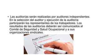 • Las auditorías serán realizadas por auditores independientes.
En la selección del auditor y ejecución de la auditoría
participarán los representantes de los trabajadores. Los
resultados de las auditorías deberán ser comunicados al
Comité de Seguridad y Salud Ocupacional y a sus
organizaciones sindicales.
 