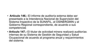 • Artículo 146.- El informe de auditoría externa debe ser
presentado a la Intendencia Nacional de Supervisión del
Sistema Inspectivo de la SUNAFIL, al OSINERGMIN y al
Gobierno Regional correspondiente, de acuerdo a sus
competencias
• Artículo 147.- El titular de actividad minera realizará auditorías
internas de su Sistema de Gestión de Seguridad y Salud
Ocupacional de acuerdo al programa anual y requerimientos
del sistema.
 