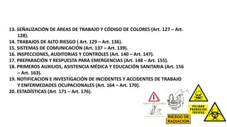 13. SEÑALIZACIÓN DE ÁREAS DE TRABAJO Y CÓDIGO DE COLORES (Art. 127 – Art.
128).
14. TRABAJOS DE ALTO RIESGO ( Art. 129 – Art. 136).
15. SISTEMAS DE COMUNICACIÓN (Art. 137 – Art. 139).
16. INSPECCIONES, AUDITORIAS Y CONTROLES (Art. 140 – Art. 147).
17. PREPARACIÓN Y RESPUESTA PARA EMERGENCIAS (Art. 148 – Art. 155).
18. PRIMEROS AUXILIOS, ASISTENCIA MÉDICA Y EDUCACIÓN SANITARIA (Art. 156
– Art. 163).
19. NOTIFICACION E INVESTIGACIÓN DE INCIDENTES Y ACCIDENTES DE TRABAJO
Y ENFERMEDADES OCUPACIONALES (Art. 164 – Art. 170).
20. ESTADÍSTICAS (Art. 171 – Art. 176).
 