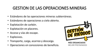 GESTION DE LAS OPERACIONES MINERAS
• Estándares de las operaciones mineras subterráneas.
• Estándares de operaciones a cielo abierto.
• Explotación de carbón.
• Explotación en placeres.
• Acceso y vías de escape.
• Explosivos.
• Transporte, carga, acarreo y descarga.
• Operaciones en concesiones de beneficio.
 