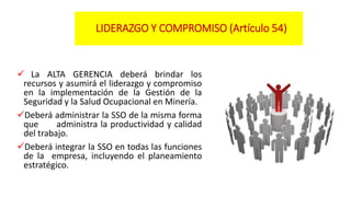 LIDERAZGO Y COMPROMISO (Artículo 54)
 La ALTA GERENCIA deberá brindar los
recursos y asumirá el liderazgo y compromiso
en la implementación de la Gestión de la
Seguridad y la Salud Ocupacional en Minería.
Deberá administrar la SSO de la misma forma
que administra la productividad y calidad
del trabajo.
Deberá integrar la SSO en todas las funciones
de la empresa, incluyendo el planeamiento
estratégico.
 