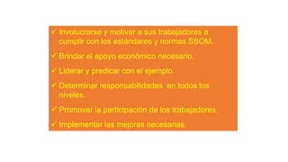  Involucrarse y motivar a sus trabajadores a
cumplir con los estándares y normas SSOM.
 Brindar el apoyo económico necesario.
 Liderar y predicar con el ejemplo.
 Determinar responsabilidades en todos los
niveles.
 Promover la participación de los trabajadores.
 Implementar las mejoras necesarias.
 
