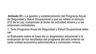 Artículo 57.- La gestión y establecimiento del Programa Anual
de Seguridad y Salud Ocupacional a que se refiere el artículo
212 de la Ley, comprende al titular de actividad minera y a las
empresas contratistas.
1. Todo Programa Anual de Seguridad y Salud Ocupacional debe
ser:
a) Elaborado sobre la base de un diagnóstico situacional o la
evaluación de los resultados del programa del año anterior de
cada unidad económica administrativa o concesión minera.
 