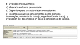 b) Evaluado mensualmente.
c) Mejorado en forma permanente.
d) Disponible para las autoridades competentes.
e) Integrado a nuevos conocimientos de las ciencias,
tecnologías, ambiente de trabajo, organización del trabajo y
evaluación del desempeño en base a condiciones de trabajo.
 