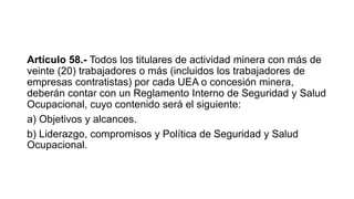 Artículo 58.- Todos los titulares de actividad minera con más de
veinte (20) trabajadores o más (incluidos los trabajadores de
empresas contratistas) por cada UEA o concesión minera,
deberán contar con un Reglamento Interno de Seguridad y Salud
Ocupacional, cuyo contenido será el siguiente:
a) Objetivos y alcances.
b) Liderazgo, compromisos y Política de Seguridad y Salud
Ocupacional.
 