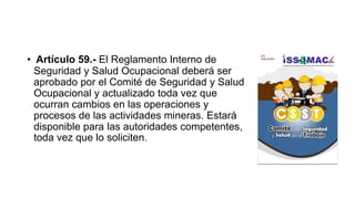 • Artículo 59.- El Reglamento Interno de
Seguridad y Salud Ocupacional deberá ser
aprobado por el Comité de Seguridad y Salud
Ocupacional y actualizado toda vez que
ocurran cambios en las operaciones y
procesos de las actividades mineras. Estará
disponible para las autoridades competentes,
toda vez que lo soliciten.
 