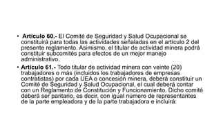 • Artículo 60.- El Comité de Seguridad y Salud Ocupacional se
constituirá para todas las actividades señaladas en el artículo 2 del
presente reglamento. Asimismo, el titular de actividad minera podrá
constituir subcomités para efectos de un mejor manejo
administrativo.
• Artículo 61.- Todo titular de actividad minera con veinte (20)
trabajadores o más (incluidos los trabajadores de empresas
contratistas) por cada UEA o concesión minera, deberá constituir un
Comité de Seguridad y Salud Ocupacional, el cual deberá contar
con un Reglamento de Constitución y Funcionamiento. Dicho comité
deberá ser paritario, es decir, con igual número de representantes
de la parte empleadora y de la parte trabajadora e incluirá:
 