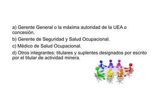 a) Gerente General o la máxima autoridad de la UEA o
concesión.
b) Gerente de Seguridad y Salud Ocupacional.
c) Médico de Salud Ocupacional.
d) Otros integrantes: titulares y suplentes designados por escrito
por el titular de actividad minera.
 
