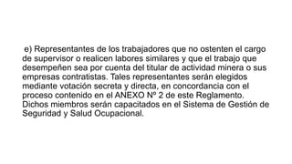 e) Representantes de los trabajadores que no ostenten el cargo
de supervisor o realicen labores similares y que el trabajo que
desempeñen sea por cuenta del titular de actividad minera o sus
empresas contratistas. Tales representantes serán elegidos
mediante votación secreta y directa, en concordancia con el
proceso contenido en el ANEXO Nº 2 de este Reglamento.
Dichos miembros serán capacitados en el Sistema de Gestión de
Seguridad y Salud Ocupacional.
 