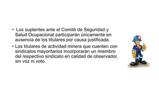 • Los suplentes ante el Comité de Seguridad y
Salud Ocupacional participarán únicamente en
ausencia de los titulares por causa justificada.
• Los titulares de actividad minera que cuenten con
sindicatos mayoritarios incorporarán un miembro
del respectivo sindicato en calidad de observador,
sin voz ni voto.
 