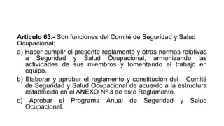 Artículo 63.- Son funciones del Comité de Seguridad y Salud
Ocupacional:
a) Hacer cumplir el presente reglamento y otras normas relativas
a Seguridad y Salud Ocupacional, armonizando las
actividades de sus miembros y fomentando el trabajo en
equipo.
b) Elaborar y aprobar el reglamento y constitución del Comité
de Seguridad y Salud Ocupacional de acuerdo a la estructura
establecida en el ANEXO Nº 3 de este Reglamento.
c) Aprobar el Programa Anual de Seguridad y Salud
Ocupacional.
 