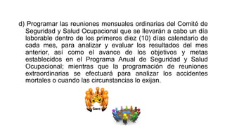 d) Programar las reuniones mensuales ordinarias del Comité de
Seguridad y Salud Ocupacional que se llevarán a cabo un día
laborable dentro de los primeros diez (10) días calendario de
cada mes, para analizar y evaluar los resultados del mes
anterior, así como el avance de los objetivos y metas
establecidos en el Programa Anual de Seguridad y Salud
Ocupacional; mientras que la programación de reuniones
extraordinarias se efectuará para analizar los accidentes
mortales o cuando las circunstancias lo exijan.
 