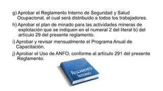 g) Aprobar el Reglamento Interno de Seguridad y Salud
Ocupacional, el cual será distribuido a todos los trabajadores.
h) Aprobar el plan de minado para las actividades mineras de
explotación que se indiquen en el numeral 2 del literal b) del
artículo 29 del presente reglamento.
i) Aprobar y revisar mensualmente el Programa Anual de
Capacitación.
j) Aprobar el Uso de ANFO, conforme al artículo 291 del presente
Reglamento.
 