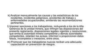 k) Analizar mensualmente las causas y las estadísticas de los
incidentes, incidentes peligrosos, accidentes de trabajo y
enfermedades ocupacionales, emitiendo las recomendaciones
pertinentes.
l) Imponer sanciones a los trabajadores, incluyendo a los de la Alta
Gerencia de la unidad minera, que infrinjan las disposiciones del
presente reglamento, disposiciones legales vigentes y resoluciones
que emita la autoridad minera competente y demás autoridades
competentes, retarden los avisos, informen o proporcionen datos
falsos, incompletos o inexactos, entre otros.
m) Promover que los trabajadores nuevos reciban una adecuada
capacitación en prevención de riesgos.
 