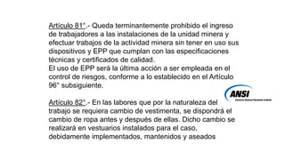 Artículo 81°.- Queda terminantemente prohibido el ingreso
de trabajadores a las instalaciones de la unidad minera y
efectuar trabajos de la actividad minera sin tener en uso sus
dispositivos y EPP que cumplan con las especificaciones
técnicas y certificados de calidad.
El uso de EPP será la última acción a ser empleada en el
control de riesgos, conforme a lo establecido en el Artículo
96° subsiguiente.
Artículo 82°.- En las labores que por la naturaleza del
trabajo se requiera cambio de vestimenta, se dispondrá el
cambio de ropa antes y después de ellas. Dicho cambio se
realizará en vestuarios instalados para el caso,
debidamente implementados, mantenidos y aseados.
 