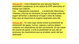 Artículo 83°.- A los trabajadores que ejecutan labores
especiales y peligrosas se les dotará de EPP adecuados al
trabajo que realizan.
Los trabajadores expuestos a sustancias infecciosas,
irritantes y tóxicas se cambiarán la ropa de trabajo antes de
ingerir alimentos o abandonar el lugar o área de trabajo.
Esta ropa se dispondrá en lugares asignados para ello.
Artículo 86°.- En todo lugar donde exista la posibilidad de
emanación de gases, humos, vapores o polvos deberá
contarse con respiradores de tipo conveniente. En los casos
de mezcla de gases, o ante la posibilidad de que ella se
produzca, los respiradores que se empleen serán del tipo
adecuado.
 
