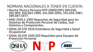 NORMAS NACIONALES A TENER EN CUENTA:
• Norma Técnica Peruana NTP (INDECOPI) 399.018;
392.003; 350.063-1989, 241.004-2003, 241.016-1987,
399.047:1977.
• ANSI Z359.1-1992 Requisitos de Seguridad para los
Sistemas de Protección Personal de Caídas, Sub -
Sistemas y Componentes.
• OSHA 29 CFR 1910 Estándares de Seguridad y Salud
Ocupacional
• OSHA 29 CFR 1926.503 Requisitos para Equipos de
Protección Personal.
 
