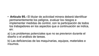 • Artículo 95.- El titular de actividad minera deberá identificar
permanentemente los peligros, evaluar los riesgos e
implementar medidas de control, con la participación de todos
los trabajadores en los aspectos que a continuación se indica,
en:
a) Los problemas potenciales que no se previeron durante el
diseño o el análisis de tareas.
b) Las deficiencias de las maquinarias, equipos, materiales e
insumos.
 