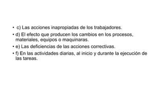 • c) Las acciones inapropiadas de los trabajadores.
• d) El efecto que producen los cambios en los procesos,
materiales, equipos o maquinaras.
• e) Las deficiencias de las acciones correctivas.
• f) En las actividades diarias, al inicio y durante la ejecución de
las tareas.
 