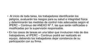 • Al inicio de toda tarea, los trabajadores identificarán los
peligros, evaluarán los riesgos para su salud e integridad física
y determinarán las medidas de control más adecuadas según el
IPERC – Continuo del ANEXO Nº 7, las que serán ratificadas o
modificadas por la supervisión responsable.
• En los casos de tareas en una labor que involucren más de dos
trabajadores, el IPERC – Continuo podrá ser realizado en
equipo, debiendo los trabajadores dejar constancia de su
participación con su firma.
 