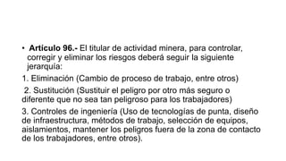 • Artículo 96.- El titular de actividad minera, para controlar,
corregir y eliminar los riesgos deberá seguir la siguiente
jerarquía:
1. Eliminación (Cambio de proceso de trabajo, entre otros)
2. Sustitución (Sustituir el peligro por otro más seguro o
diferente que no sea tan peligroso para los trabajadores)
3. Controles de ingeniería (Uso de tecnologías de punta, diseño
de infraestructura, métodos de trabajo, selección de equipos,
aislamientos, mantener los peligros fuera de la zona de contacto
de los trabajadores, entre otros).
 