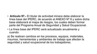 • Artículo 97.- El titular de actividad minera debe elaborar la
línea base del IPERC, de acuerdo al ANEXO Nº 8 y sobre dicha
base elaborará el mapa de riesgos, los cuales deben formar
parte del Programa Anual de Seguridad y Salud Ocupacional.
• La línea base del IPERC será actualizado anualmente y
cuando:
a) Se realicen cambios en los procesos, equipos, materiales,
insumos, herramientas y ambientes de trabajo que afecten la
seguridad y salud ocupacional de los trabajadores.
 
