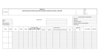 LOGO EMPRESA
ANEXO Nº 8 Código:
IDENTIFICACIÓN DE PELIGROS, EVALUACIÓN DE RIESGOS Y MEDIDAS DE CONTROL- LÍNEA BASE Versión:
Fecha:
Página 1 de 1
Jerarquia de Controles - Orden de Prioridad
1 Eliminación
Gerencia :
Equipo Evaluador :
2 Sustitución
Área: 3 Controles de Ingeniería
Fecha de elaboración : 4 Señalización, Alertas y/o Control Administrativo
Fecha de actualización : 5 EPP adecuado
Proceso Actividad Tarea Peligros Riesgos
Evaluación de Riesgos Jerarquía de Control Reevaluación
Acción de Mejora Responsable
Nivel
Probabilidad
(P)
Nivel
Severidad (S)
Clasific de
Riesgo (P x
S) Eliminación Sustitución Controles de Ingeniería Control Administrativo EPP P S PxS
 